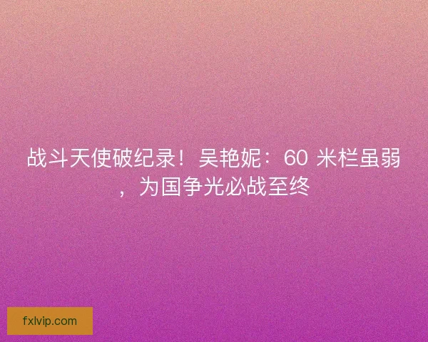 战斗天使破纪录！吴艳妮：60 米栏虽弱，为国争光必战至终