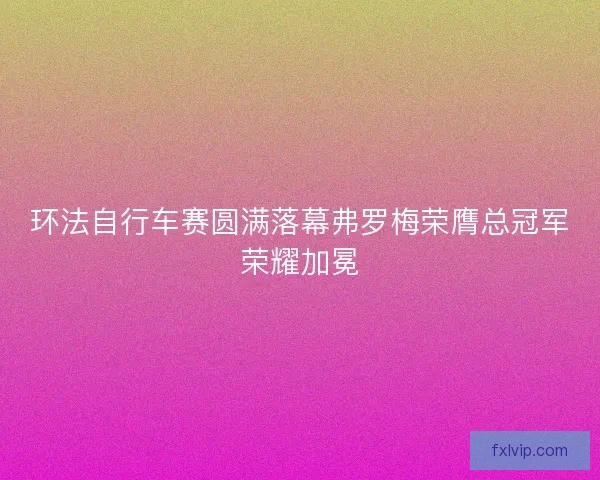 环法自行车赛圆满落幕弗罗梅荣膺总冠军荣耀加冕