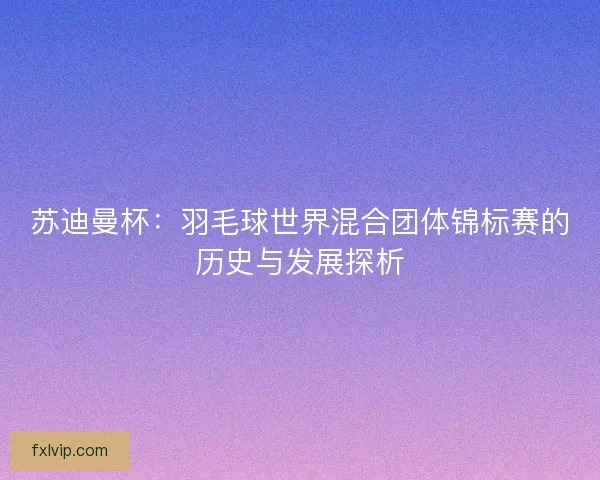 苏迪曼杯：羽毛球世界混合团体锦标赛的历史与发展探析