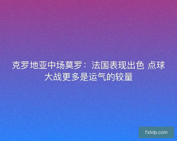 克罗地亚中场莫罗：法国表现出色 点球大战更多是运气的较量