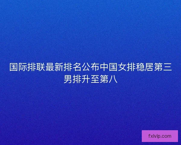 国际排联最新排名公布中国女排稳居第三男排升至第八 国际排联最新排名公布中国女排稳居第三男排升至第八
