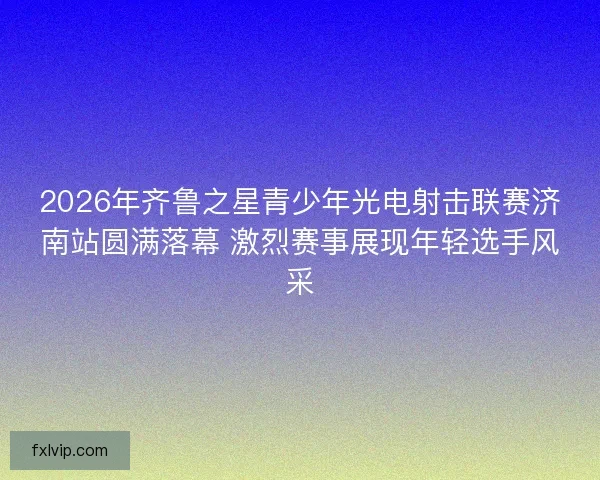 2026年齐鲁之星青少年光电射击联赛济南站圆满落幕 激烈赛事展现年轻选手风采