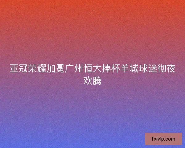 亚冠荣耀加冕广州恒大捧杯羊城球迷彻夜欢腾