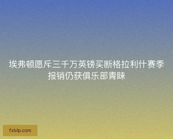 埃弗顿愿斥三千万英镑买断格拉利什赛季报销仍获俱乐部青睐 埃弗顿愿斥三千万英镑买断格拉利什赛季报销仍获俱乐部青睐