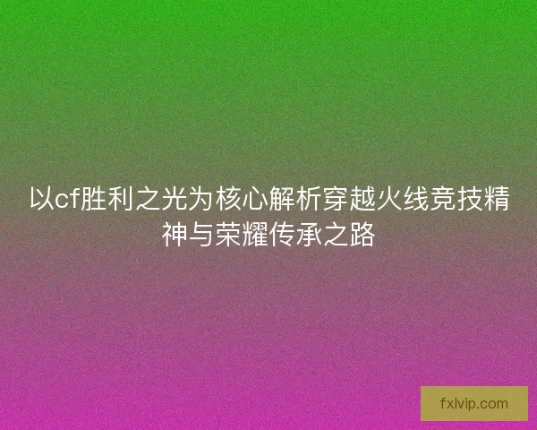 以cf胜利之光为核心解析穿越火线竞技精神与荣耀传承之路 以cf胜利之光为核心解析穿越火线竞技精神与荣耀传承之路