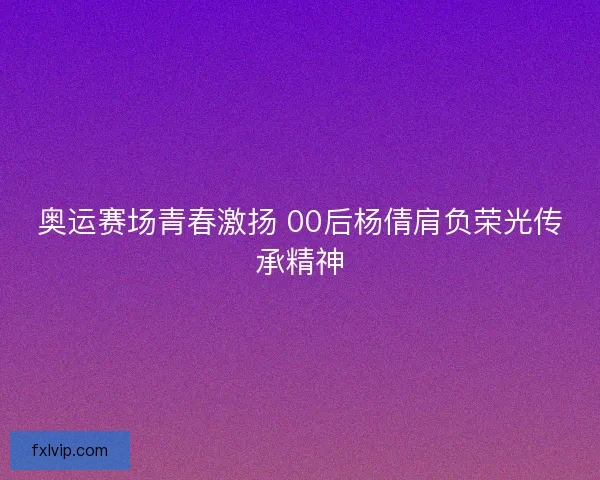 奥运赛场青春激扬 00后杨倩肩负荣光传承精神 奥运赛场青春激扬 00后杨倩肩负荣光传承精神