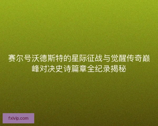 赛尔号沃德斯特的星际征战与觉醒传奇巅峰对决史诗篇章全纪录揭秘
