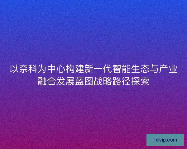 以奈科为中心构建新一代智能生态与产业融合发展蓝图战略路径探索