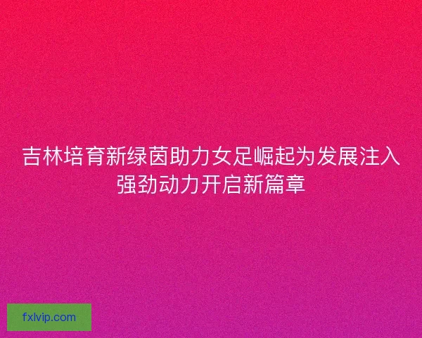 吉林培育新绿茵助力女足崛起为发展注入强劲动力开启新篇章