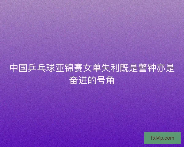 中国乒乓球亚锦赛女单失利既是警钟亦是奋进的号角 中国乒乓球亚锦赛女单失利既是警钟亦是奋进的号角