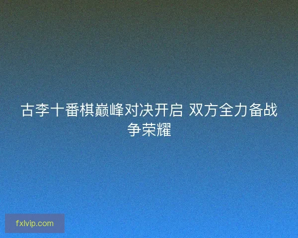 古李十番棋巅峰对决开启 双方全力备战争荣耀