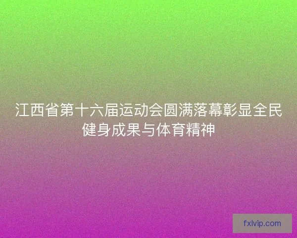 江西省第十六届运动会圆满落幕彰显全民健身成果与体育精神 江西省第十六届运动会圆满落幕彰显全民健身成果与体育精神