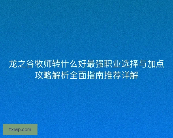 龙之谷牧师转什么好最强职业选择与加点攻略解析全面指南推荐详解 龙之谷牧师转什么好最强职业选择与加点攻略解析全面指南推荐详解