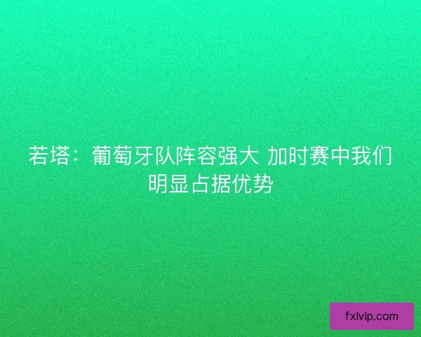 若塔:葡萄牙队阵容强大 加时赛中我们明显占据优势 若塔:葡萄牙队阵容强大 加时赛中我们明显占据优势