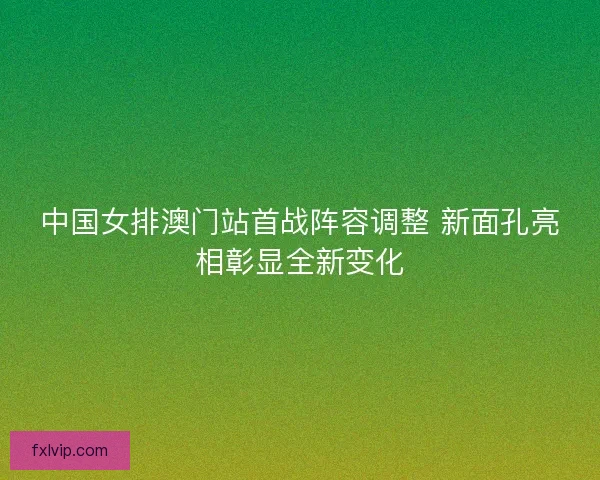 中国女排澳门站首战阵容调整 新面孔亮相彰显全新变化 中国女排澳门站首战阵容调整 新面孔亮相彰显全新变化