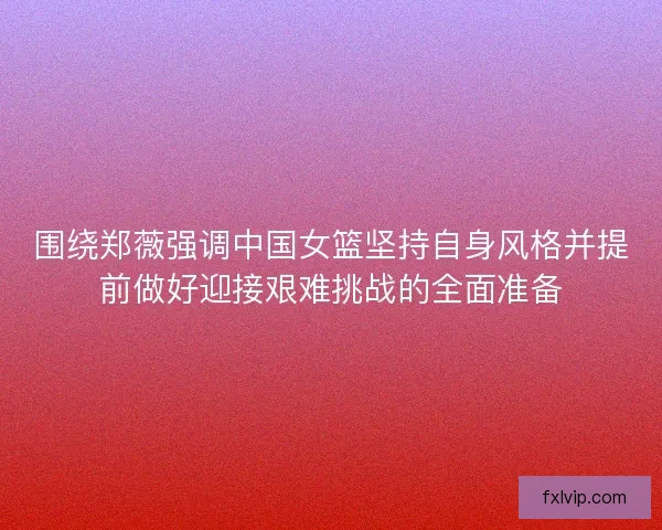 围绕郑薇强调中国女篮坚持自身风格并提前做好迎接艰难挑战的全面准备