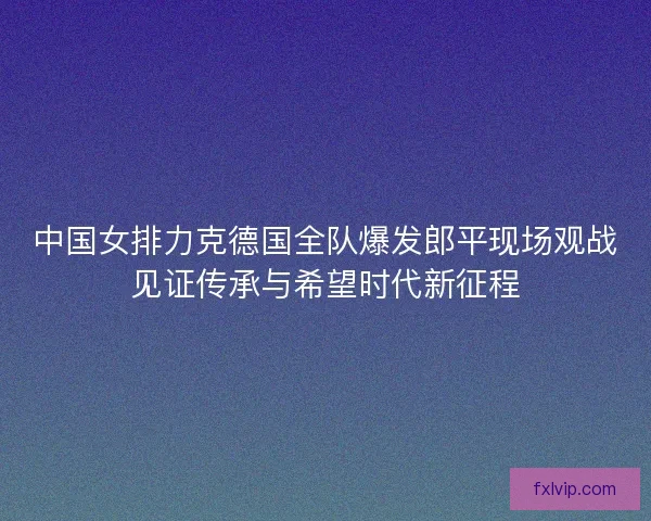 中国女排力克德国全队爆发郎平现场观战见证传承与希望时代新征程 中国女排力克德国全队爆发郎平现场观战见证传承与希望时代新征程